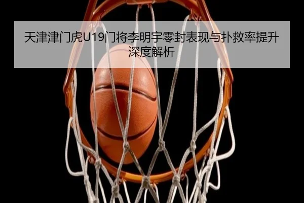 天津津门虎U19门将李明宇零封表现与扑救率提升深度解析 | WorldCupChina