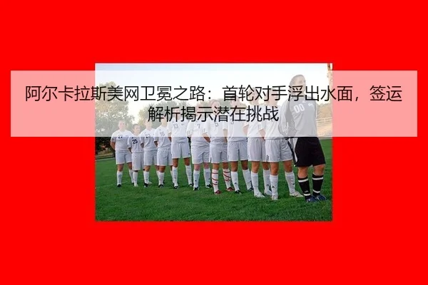 阿尔卡拉斯美网卫冕之路：首轮对手浮出水面，签运解析揭示潜在挑战（WorldCupChina）